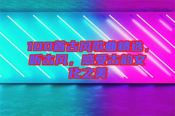 100首古風(fēng)歌曲精選，聽古風(fēng)，感受古韻文化之美
