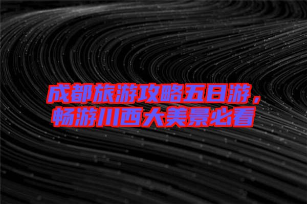 成都旅游攻略五日游，暢游川西大美景必看