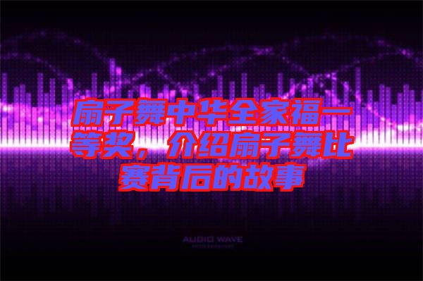 扇子舞中華全家福一等獎，介紹扇子舞比賽背后的故事