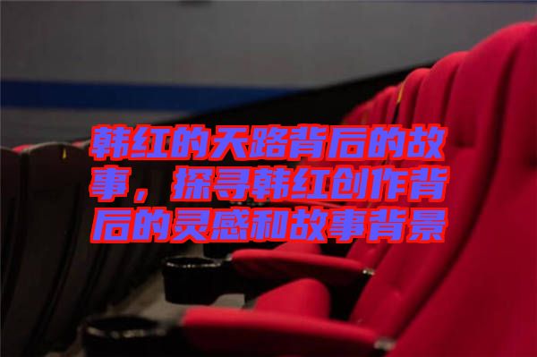 韓紅的天路背后的故事，探尋韓紅創(chuàng)作背后的靈感和故事背景