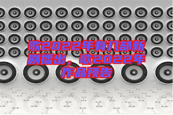 歌2022年有幾部新劇播出，歌2022年作品預告