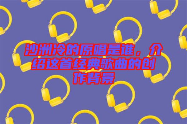 沙洲冷的原唱是誰，介紹這首經(jīng)典歌曲的創(chuàng)作背景