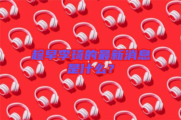 趁早李琦的最新消息是什么？