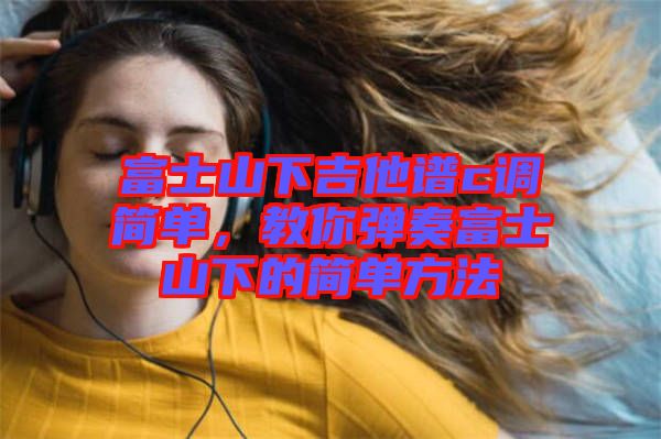 富士山下吉他譜c調(diào)簡單，教你彈奏富士山下的簡單方法