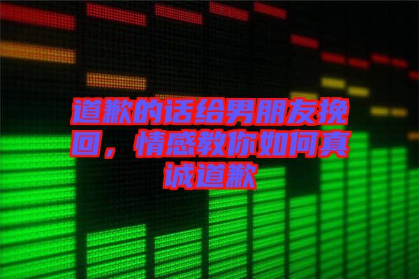 道歉的話給男朋友挽回，情感教你如何真誠(chéng)道歉
