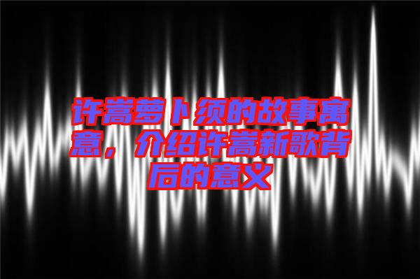 許嵩蘿卜須的故事寓意，介紹許嵩新歌背后的意義