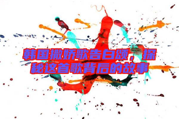 韓國撒嬌歌告白頌，探秘這首歌背后的故事