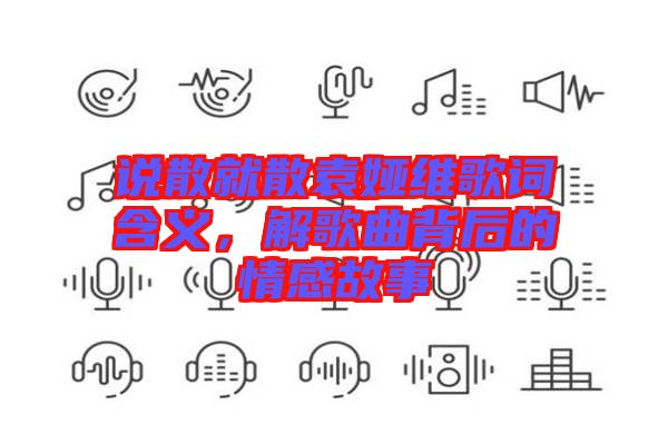 說散就散袁婭維歌詞含義，解歌曲背后的情感故事