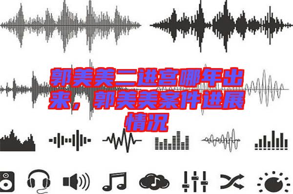 郭美美二進(jìn)宮哪年出來，郭美美案件進(jìn)展情況