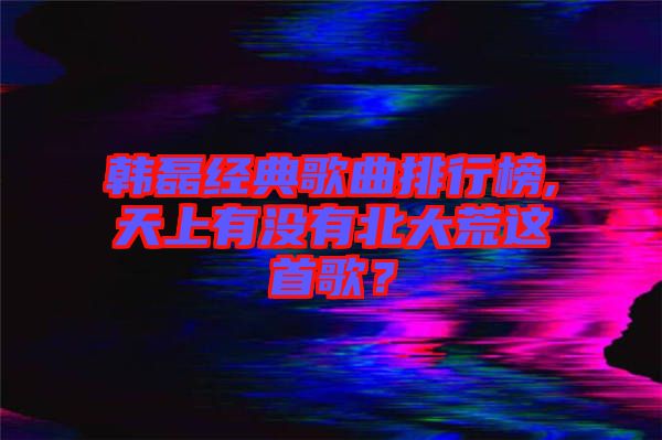 韓磊經(jīng)典歌曲排行榜,天上有沒(méi)有北大荒這首歌？