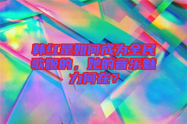 韓紅是如何成為全民歌姬的，她的音樂魅力何在？