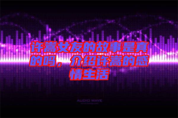 許嵩女友的故事是真的嗎，介紹許嵩的感情生活