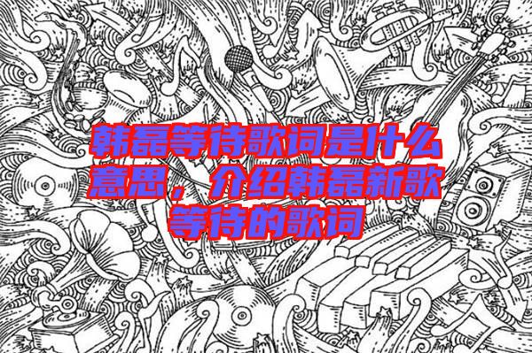 韓磊等待歌詞是什么意思，介紹韓磊新歌等待的歌詞