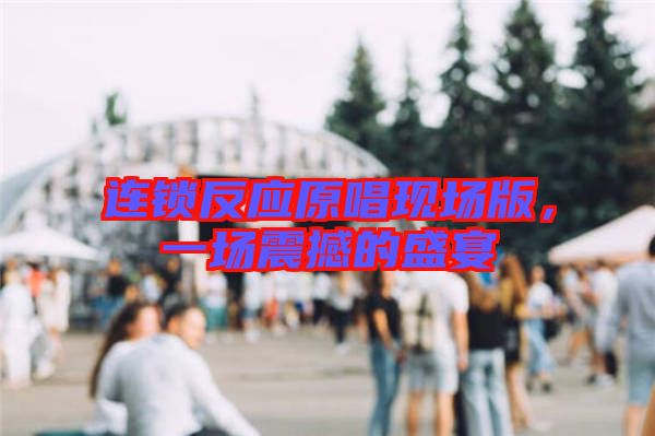 連鎖反應(yīng)原唱現(xiàn)場版，一場震撼的盛宴