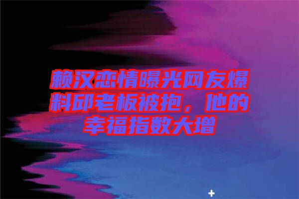 賴漢戀情曝光網(wǎng)友爆料邱老板被抱，他的幸福指數(shù)大增