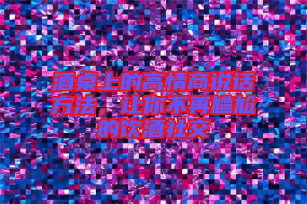 酒桌上的高情商說話方法，讓你不再尷尬的飲酒社交