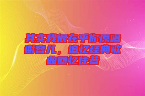 其實我很在乎你原唱謝容兒，追憶經(jīng)典歌曲回憶往昔
