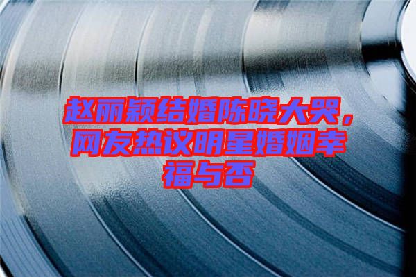 趙麗穎結婚陳曉大哭，網(wǎng)友熱議明星婚姻幸福與否