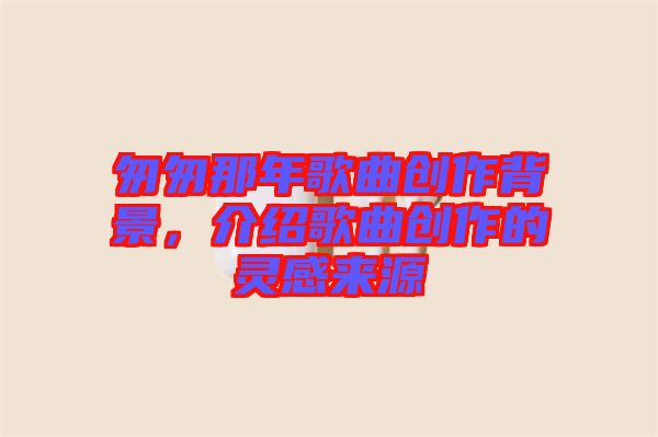匆匆那年歌曲創(chuàng)作背景，介紹歌曲創(chuàng)作的靈感來源