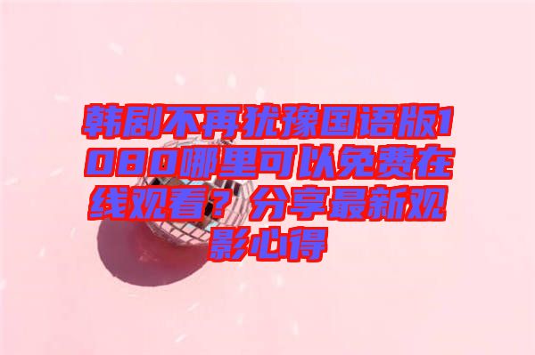 韓劇不再猶豫國語版1080哪里可以免費在線觀看？分享最新觀影心得