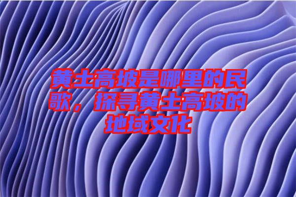 黃土高坡是哪里的民歌，探尋黃土高坡的地域文化