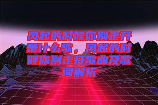 風(fēng)起的時(shí)候你別走開是什么歌，風(fēng)起的時(shí)候你別走開歌曲及歌詞解析