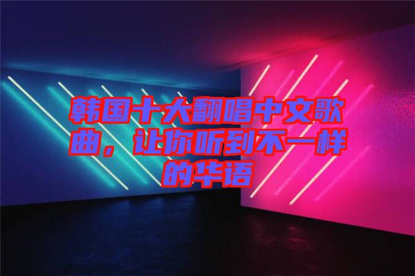 韓國十大翻唱中文歌曲，讓你聽到不一樣的華語