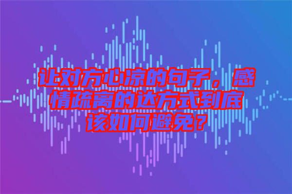 讓對方心涼的句子，感情疏離的達方式到底該如何避免？