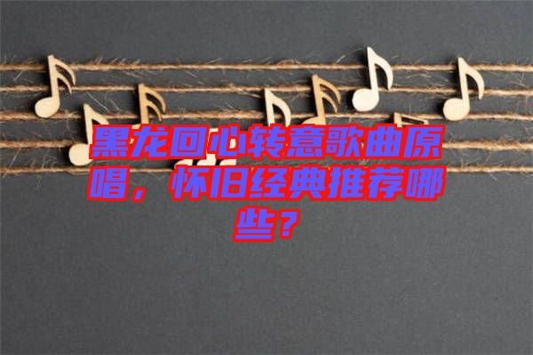 黑龍回心轉(zhuǎn)意歌曲原唱，懷舊經(jīng)典推薦哪些？