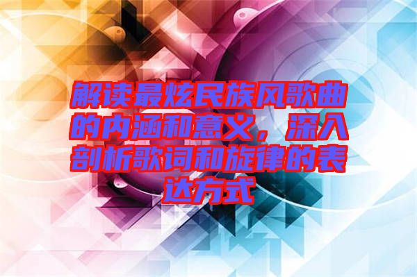 解讀最炫民族風歌曲的內(nèi)涵和意義，深入剖析歌詞和旋律的表達方式