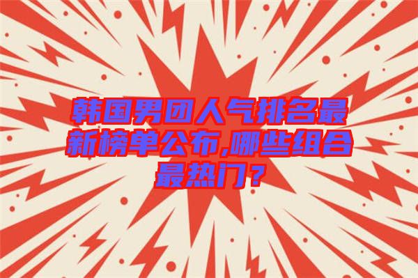 韓國男團(tuán)人氣排名最新榜單公布,哪些組合最熱門？