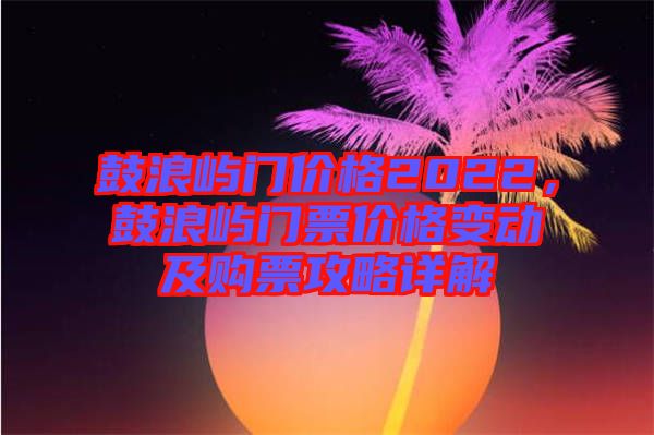 鼓浪嶼門價(jià)格2022，鼓浪嶼門票價(jià)格變動(dòng)及購票攻略詳解