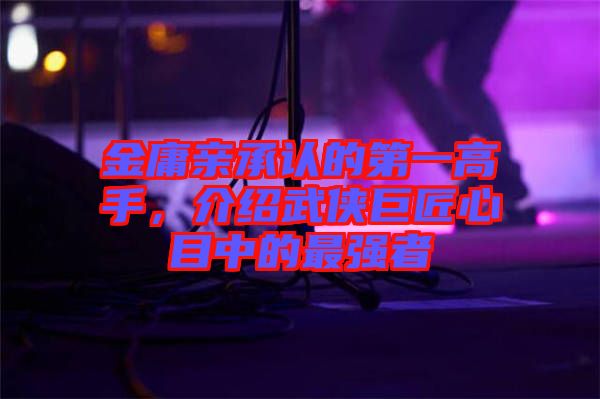 金庸親承認的第一高手，介紹武俠巨匠心目中的最強者