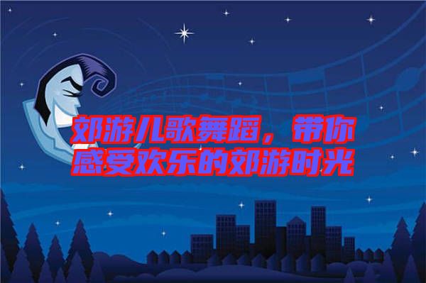 郊游兒歌舞蹈，帶你感受歡樂的郊游時(shí)光