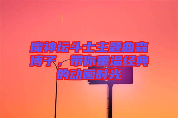魔神壇斗士主題曲森博子，帶你重溫經(jīng)典的動(dòng)畫時(shí)光
