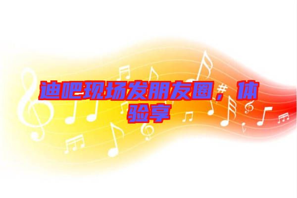 迪吧現(xiàn)場發(fā)朋友圈，體驗享