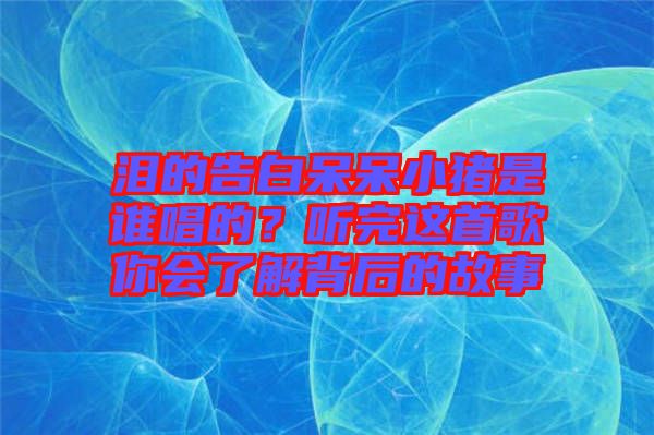 淚的告白呆呆小豬是誰(shuí)唱的？聽(tīng)完這首歌你會(huì)了解背后的故事