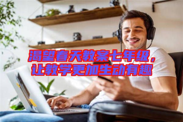 渴望春天教案七年級(jí)，讓教學(xué)更加生動(dòng)有趣