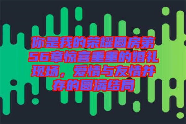 你是我的榮耀圓房第56章驚喜重重的婚禮現(xiàn)場(chǎng)，愛情與友情并存的圓滿結(jié)局