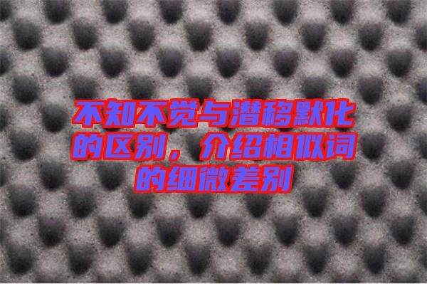 不知不覺(jué)與潛移默化的區(qū)別，介紹相似詞的細(xì)微差別
