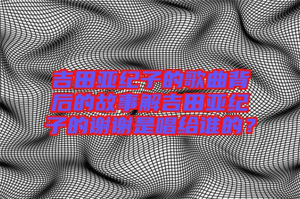 吉田亞紀(jì)子的歌曲背后的故事解吉田亞紀(jì)子的謝謝是唱給誰的？