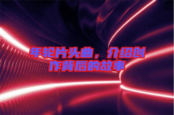 年輪片頭曲，介紹創(chuàng)作背后的故事