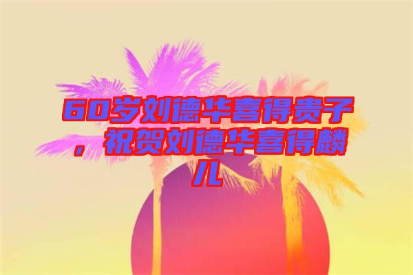 60歲劉德華喜得貴子，祝賀劉德華喜得麟兒