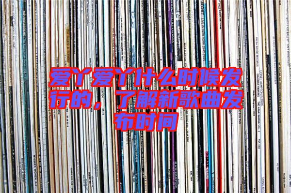 愛丫愛丫什么時候發(fā)行的，了解新歌曲發(fā)布時間