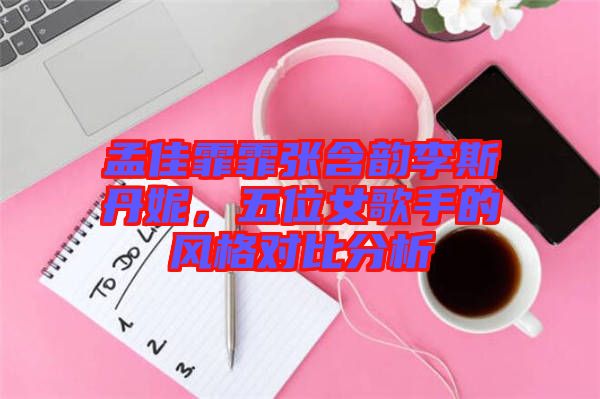 孟佳霏霏張含韻李斯丹妮，五位女歌手的風(fēng)格對比分析