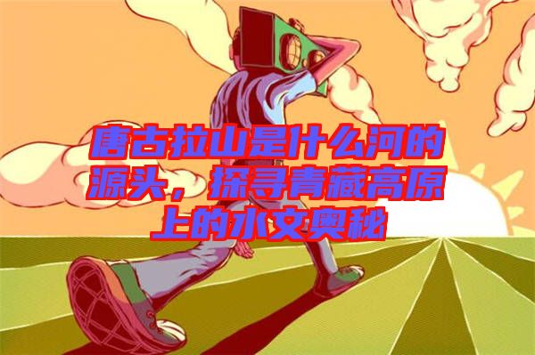唐古拉山是什么河的源頭，探尋青藏高原上的水文奧秘