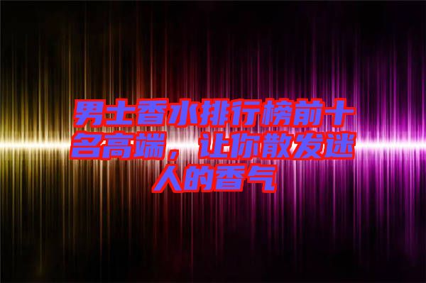男士香水排行榜前十名高端，讓你散發(fā)迷人的香氣
