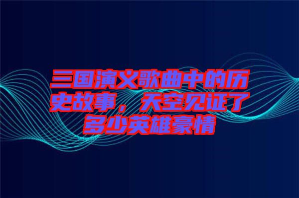 三國演義歌曲中的歷史故事，天空見證了多少英雄豪情