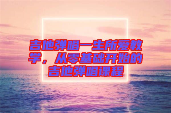 吉他彈唱一生所愛(ài)教學(xué)，從零基礎(chǔ)開(kāi)始的吉他彈唱課程