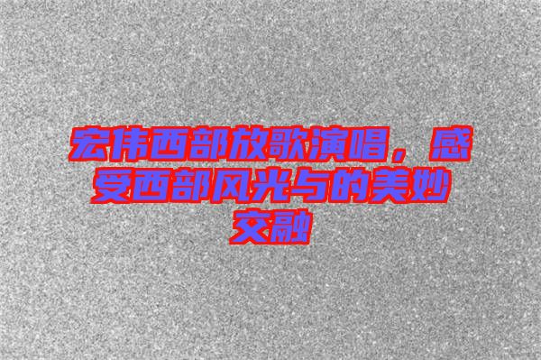 宏偉西部放歌演唱，感受西部風(fēng)光與的美妙交融